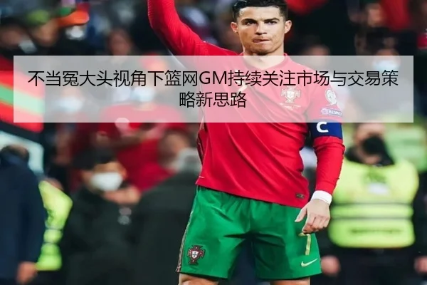 不当冤大头视角下篮网GM持续关注市场与交易策略新思路